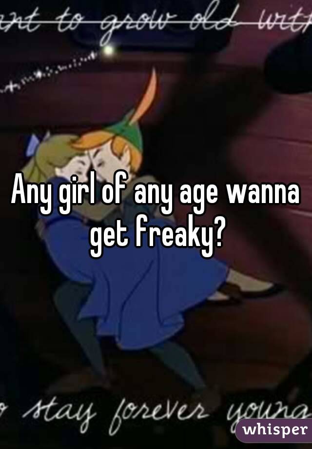 Any girl of any age wanna get freaky?
