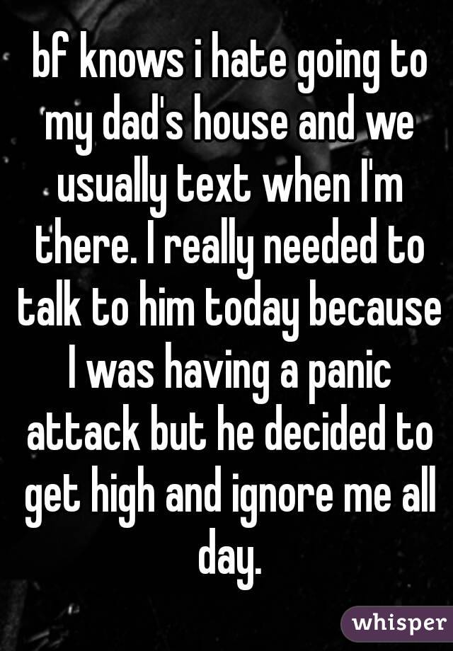  bf knows i hate going to my dad's house and we usually text when I'm there. I really needed to talk to him today because I was having a panic attack but he decided to get high and ignore me all day.