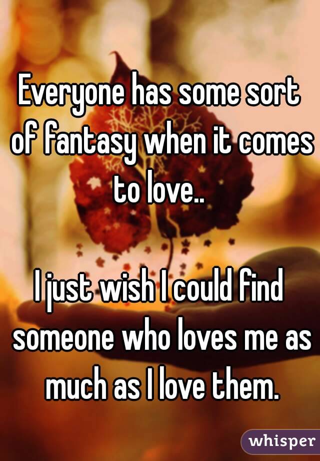 Everyone has some sort of fantasy when it comes to love.. 

I just wish I could find someone who loves me as much as I love them.