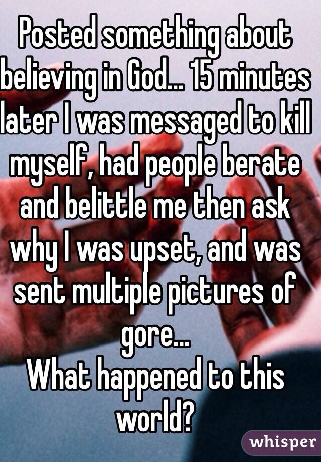 Posted something about believing in God... 15 minutes later I was messaged to kill myself, had people berate and belittle me then ask why I was upset, and was sent multiple pictures of gore... 
What happened to this world?