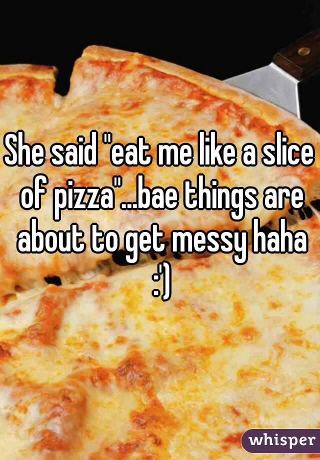 She said "eat me like a slice of pizza"...bae things are about to get messy haha :')