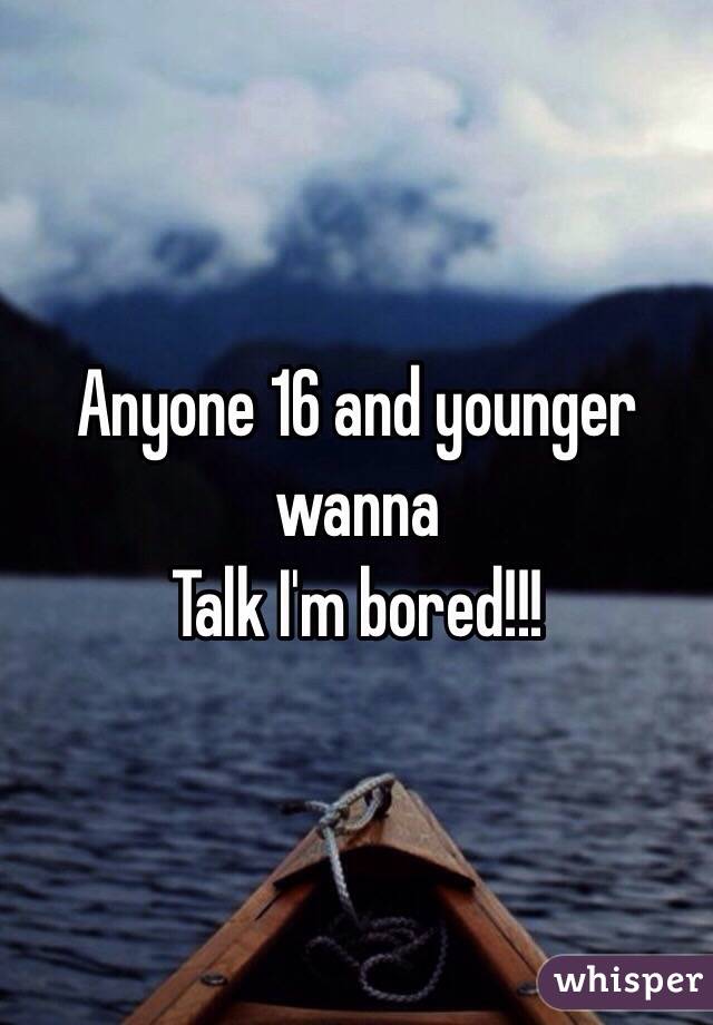 Anyone 16 and younger  wanna 
Talk I'm bored!!!