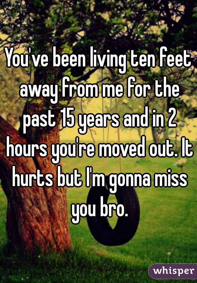 You've been living ten feet away from me for the past 15 years and in 2 hours you're moved out. It hurts but I'm gonna miss you bro.