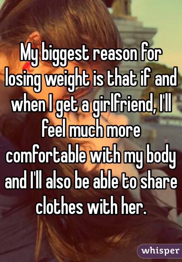 My biggest reason for losing weight is that if and when I get a girlfriend, I'll feel much more comfortable with my body and I'll also be able to share clothes with her. 