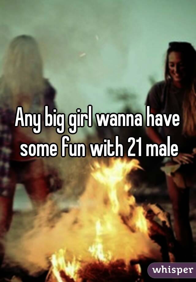 Any big girl wanna have some fun with 21 male