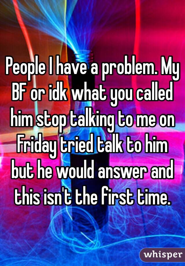 People I have a problem. My BF or idk what you called  him stop talking to me on Friday tried talk to him but he would answer and this isn't the first time. 