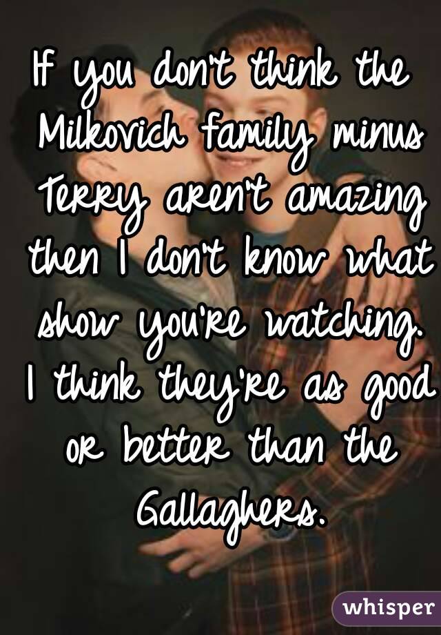 If you don't think the Milkovich family minus Terry aren't amazing then I don't know what show you're watching. I think they're as good or better than the Gallaghers.