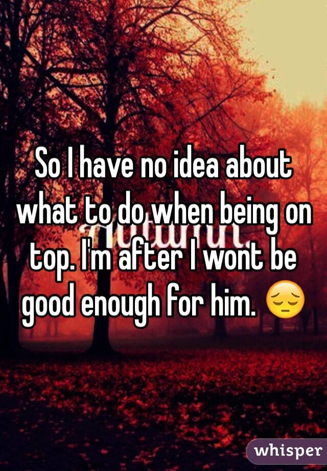 So I have no idea about what to do when being on top. I'm after I wont be good enough for him. 😔