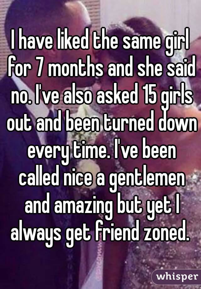 I have liked the same girl for 7 months and she said no. I've also asked 15 girls out and been turned down every time. I've been called nice a gentlemen and amazing but yet I always get friend zoned. 