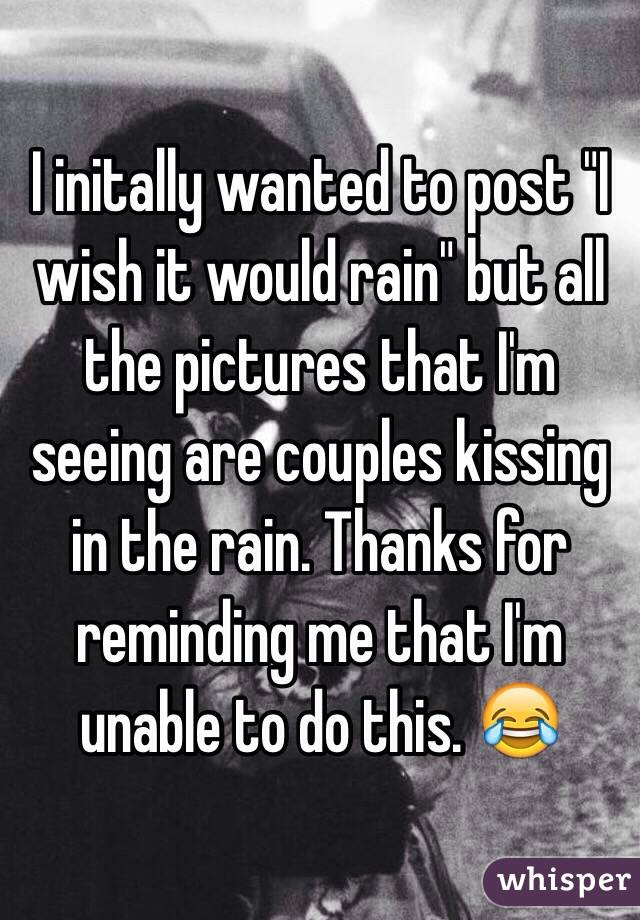 I initally wanted to post "I wish it would rain" but all the pictures that I'm seeing are couples kissing in the rain. Thanks for reminding me that I'm unable to do this. 😂