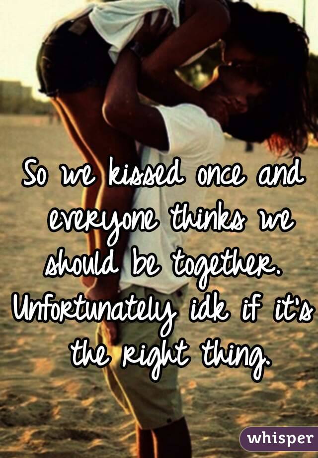 So we kissed once and everyone thinks we should be together. 
Unfortunately idk if it's the right thing.