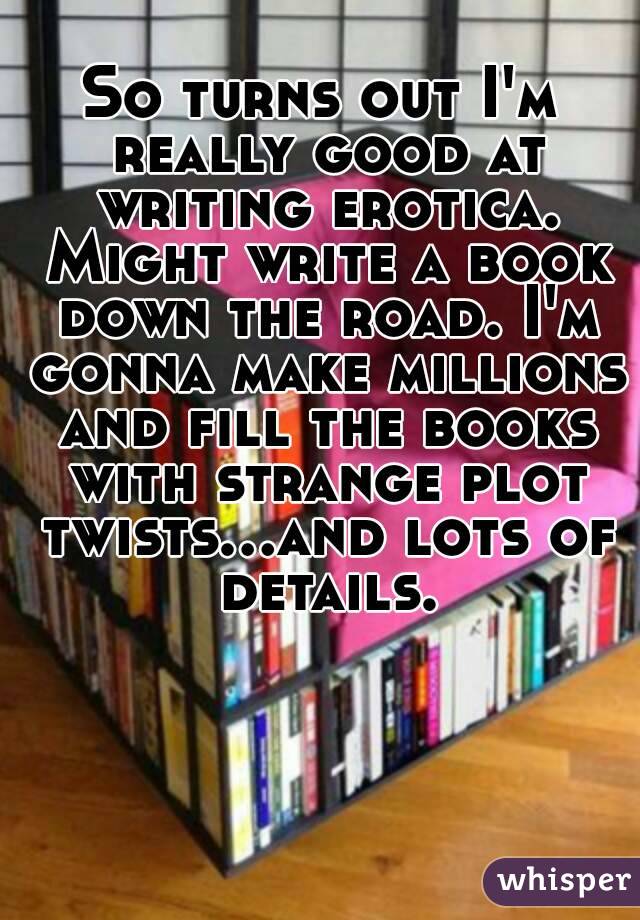 So turns out I'm really good at writing erotica. Might write a book down the road. I'm gonna make millions and fill the books with strange plot twists...and lots of details.