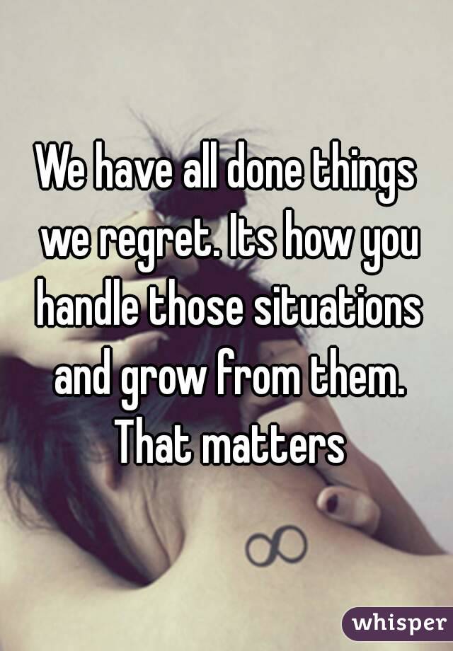 We have all done things we regret. Its how you handle those situations and grow from them. That matters