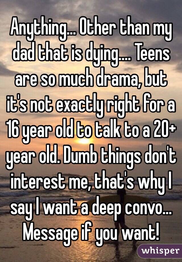 Anything... Other than my dad that is dying.... Teens are so much drama, but it's not exactly right for a 16 year old to talk to a 20+ year old. Dumb things don't interest me, that's why I say I want a deep convo... Message if you want!