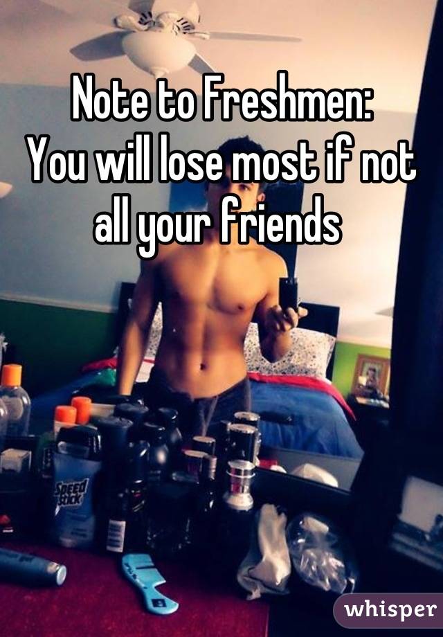 Note to Freshmen:
You will lose most if not all your friends 