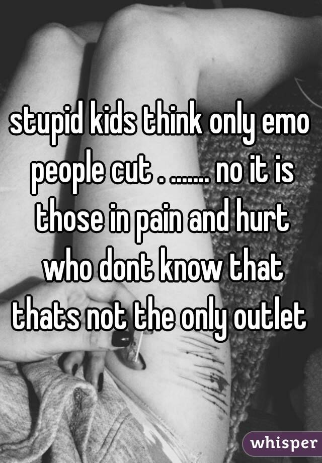 stupid kids think only emo people cut . ....... no it is those in pain and hurt who dont know that thats not the only outlet 