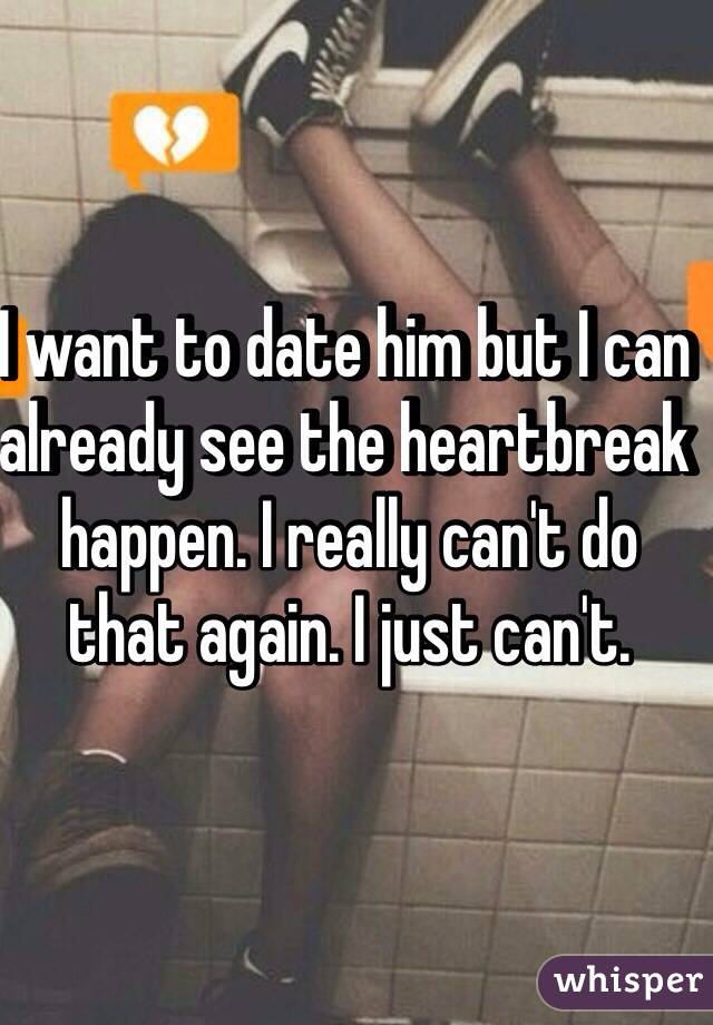 I want to date him but I can already see the heartbreak happen. I really can't do that again. I just can't.