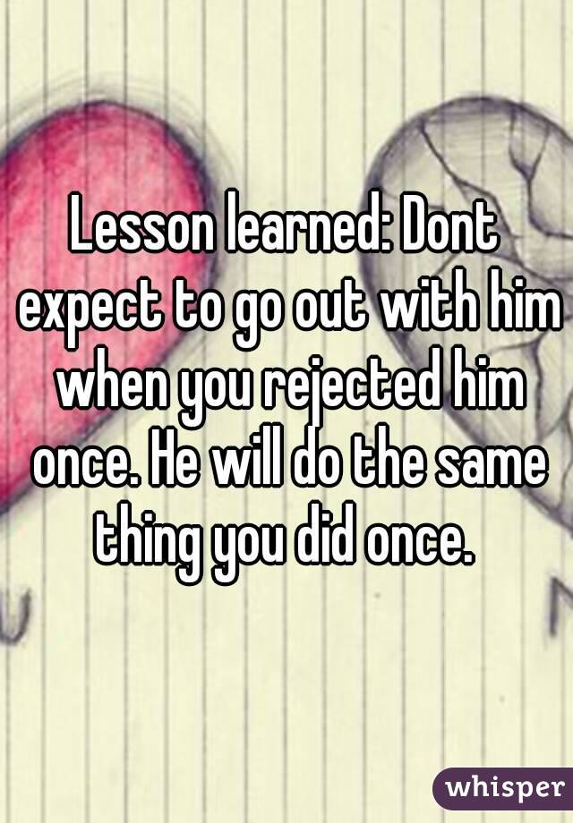 Lesson learned: Dont expect to go out with him when you rejected him once. He will do the same thing you did once. 
