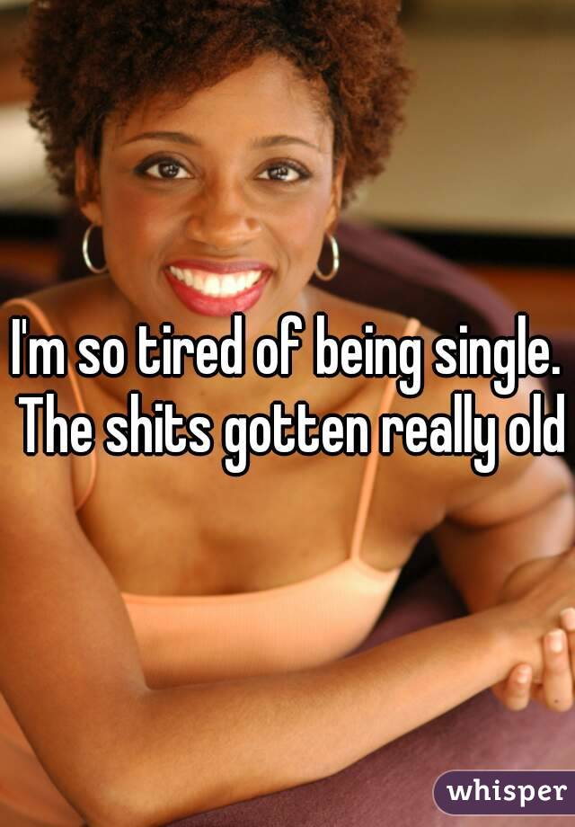 I'm so tired of being single. The shits gotten really old