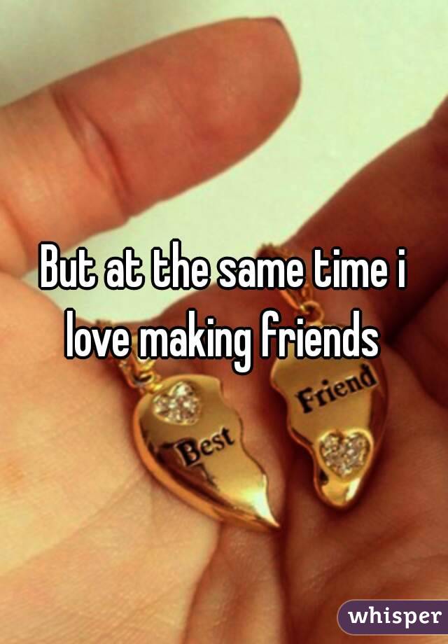 But at the same time i love making friends 