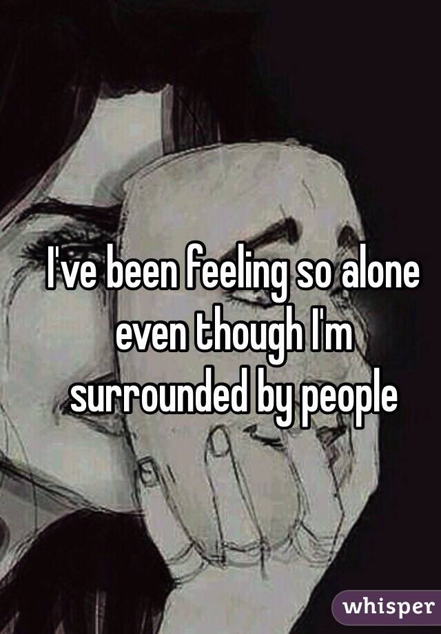 I've been feeling so alone even though I'm surrounded by people 