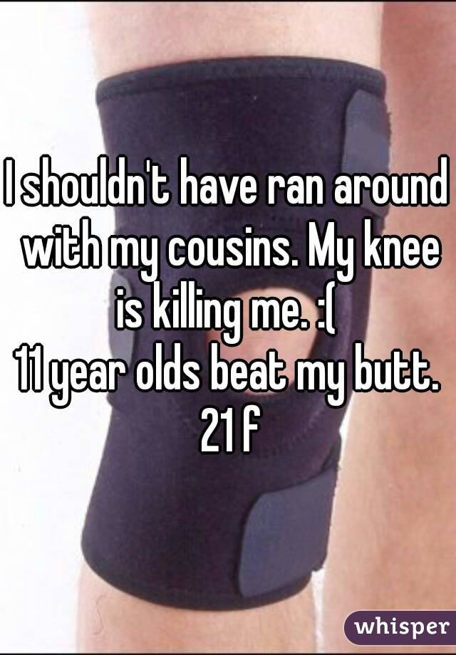 I shouldn't have ran around with my cousins. My knee is killing me. :( 
11 year olds beat my butt. 21 f