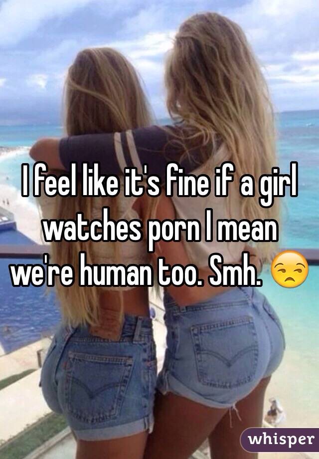 I feel like it's fine if a girl watches porn I mean we're human too. Smh. 😒