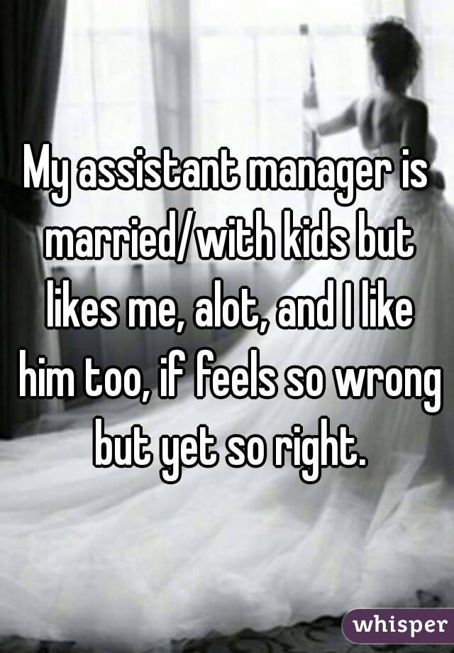 My assistant manager is married/with kids but likes me, alot, and I like him too, if feels so wrong but yet so right.