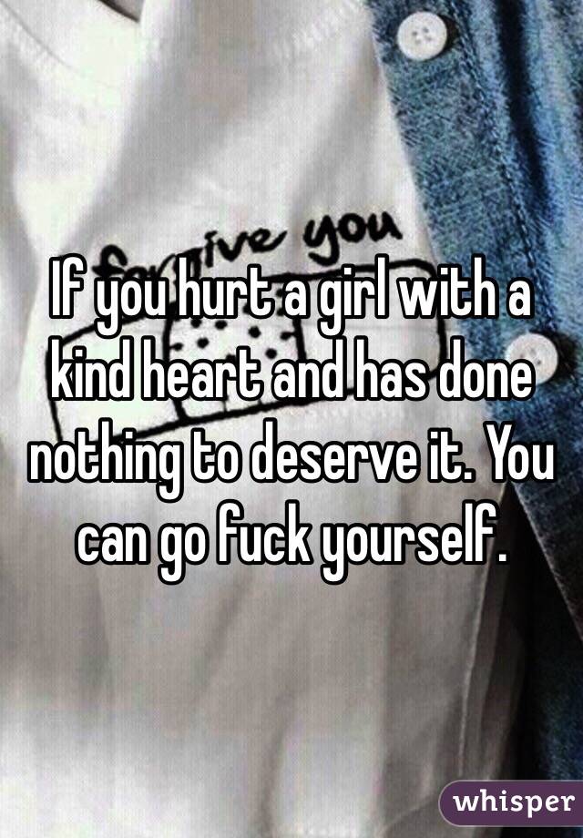 If you hurt a girl with a kind heart and has done nothing to deserve it. You can go fuck yourself. 