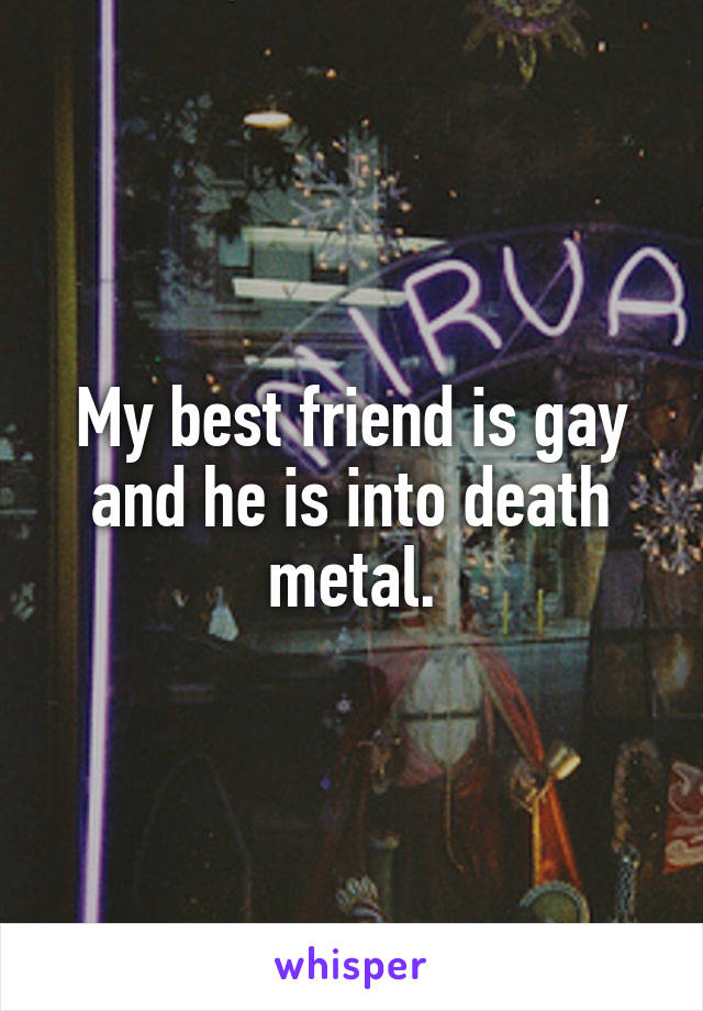 My best friend is gay and he is into death metal.