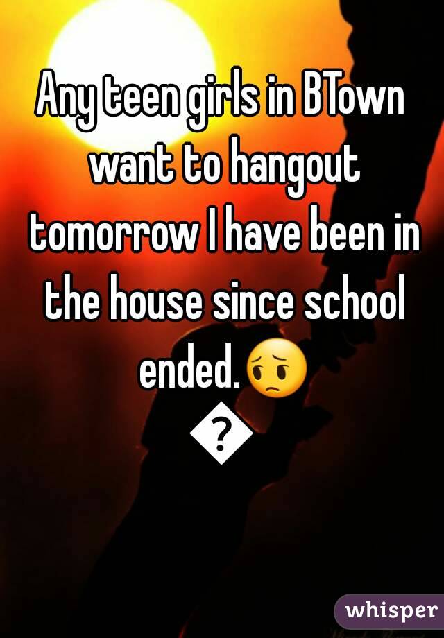 Any teen girls in BTown want to hangout tomorrow I have been in the house since school ended.😔😔