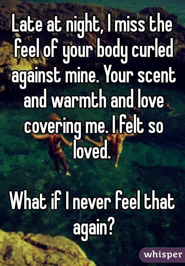 Late at night, I miss the feel of your body curled against mine. Your scent and warmth and love covering me. I felt so loved. 

What if I never feel that again?