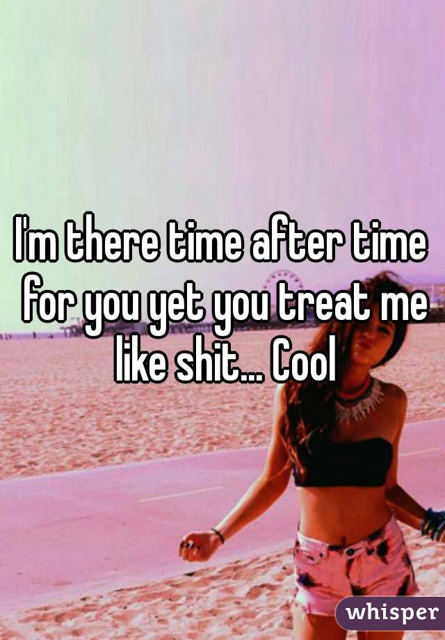 I'm there time after time for you yet you treat me like shit... Cool