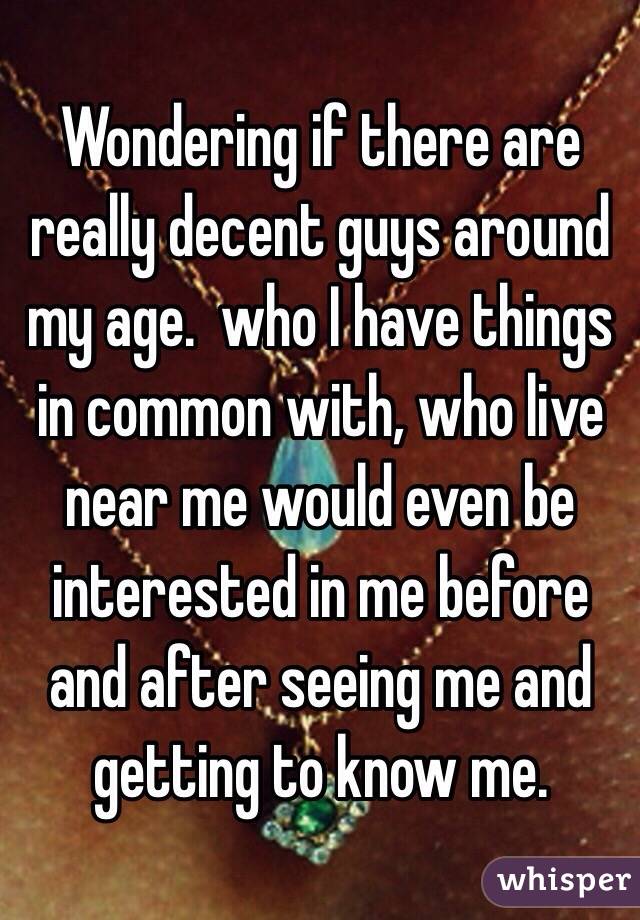 Wondering if there are really decent guys around my age.  who I have things in common with, who live near me would even be interested in me before and after seeing me and getting to know me. 