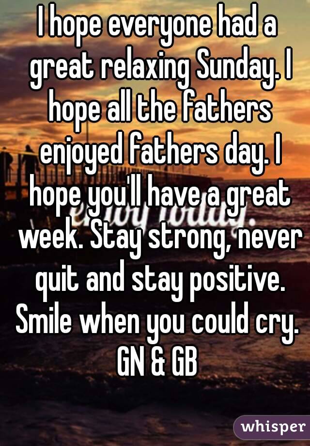 I hope everyone had a great relaxing Sunday. I hope all the fathers enjoyed fathers day. I hope you'll have a great week. Stay strong, never quit and stay positive. Smile when you could cry. 
GN & GB