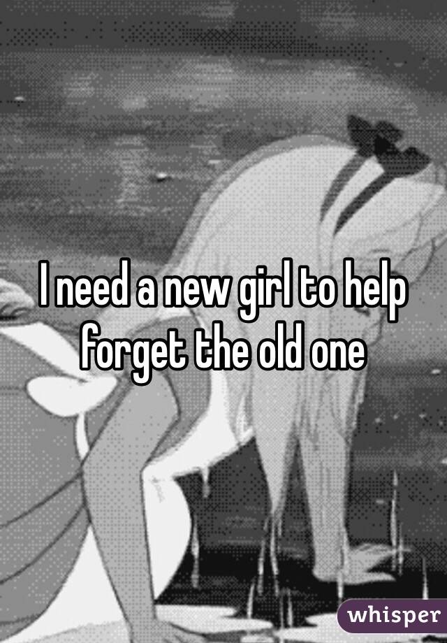 I need a new girl to help forget the old one 