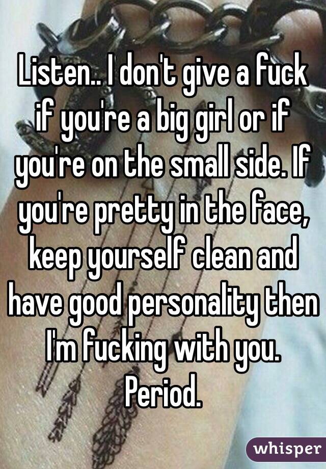 Listen.. I don't give a fuck if you're a big girl or if you're on the small side. If you're pretty in the face, keep yourself clean and have good personality then I'm fucking with you. Period. 