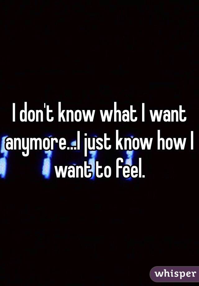 I don't know what I want anymore...I just know how I want to feel.