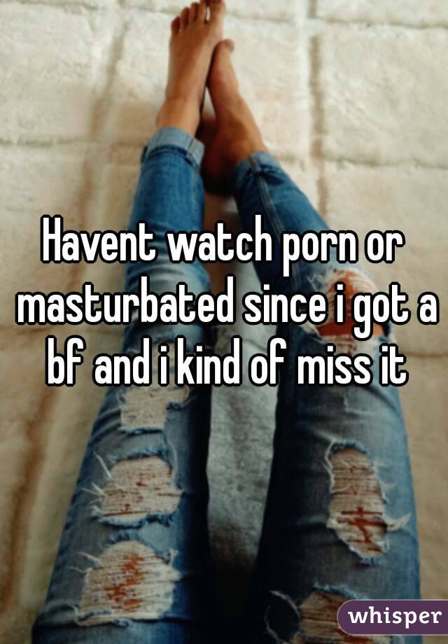 Havent watch porn or masturbated since i got a bf and i kind of miss it