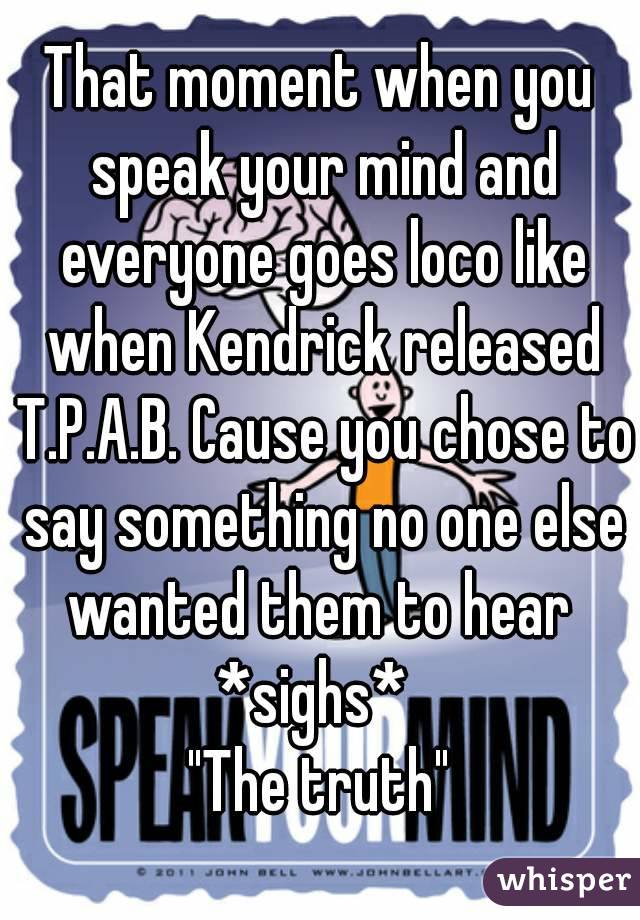 That moment when you speak your mind and everyone goes loco like when Kendrick released T.P.A.B. Cause you chose to say something no one else wanted them to hear 
*sighs* 
"The truth"

