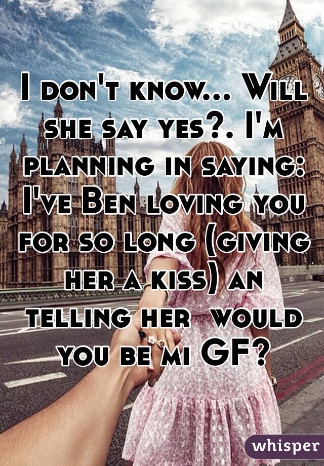 I don't know... Will she say yes?. I'm planning in saying: I've Ben loving you for so long (giving her a kiss) an telling her  would you be mi GF?