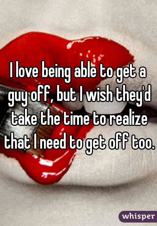 I love being able to get a guy off, but I wish they'd take the time to realize that I need to get off too.