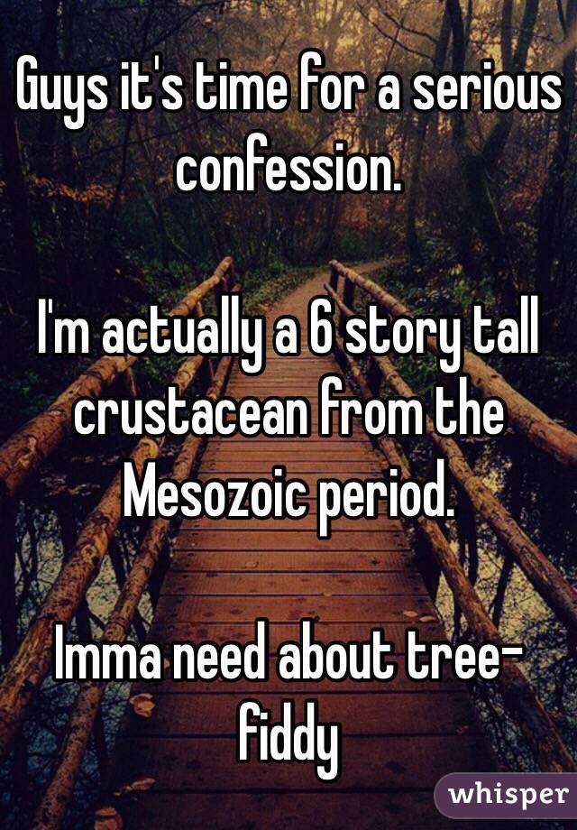 Guys it's time for a serious confession.

I'm actually a 6 story tall crustacean from the Mesozoic period.

Imma need about tree-fiddy 