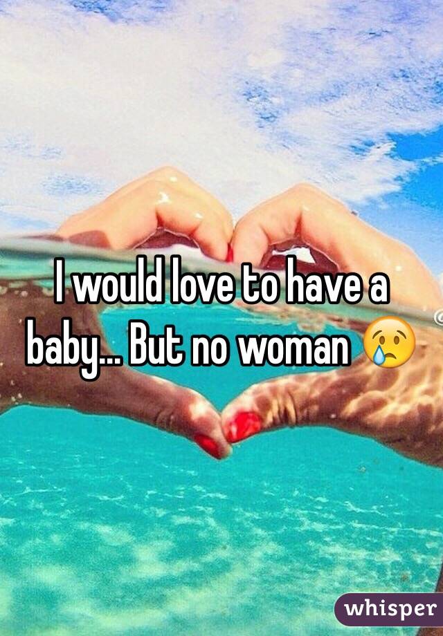 I would love to have a baby... But no woman 😢