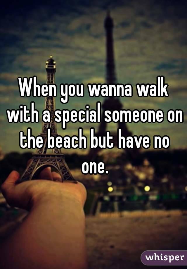 When you wanna walk with a special someone on the beach but have no one.