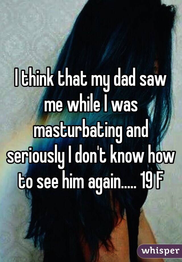 I think that my dad saw me while I was masturbating and seriously I don't know how to see him again..... 19 F