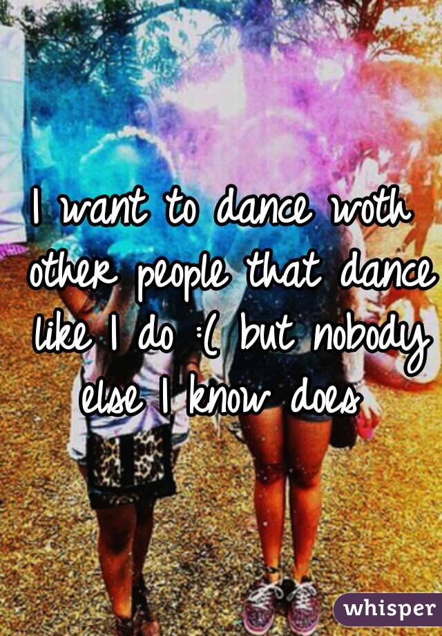 I want to dance woth other people that dance like I do :( but nobody else I know does 
