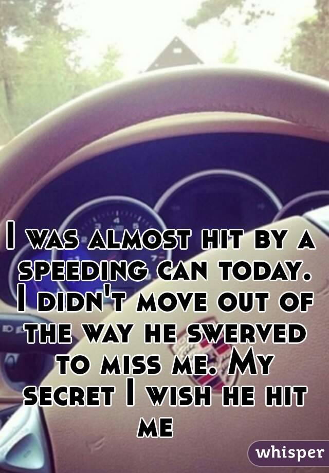 I was almost hit by a speeding can today. I didn't move out of the way he swerved to miss me. My secret I wish he hit me  