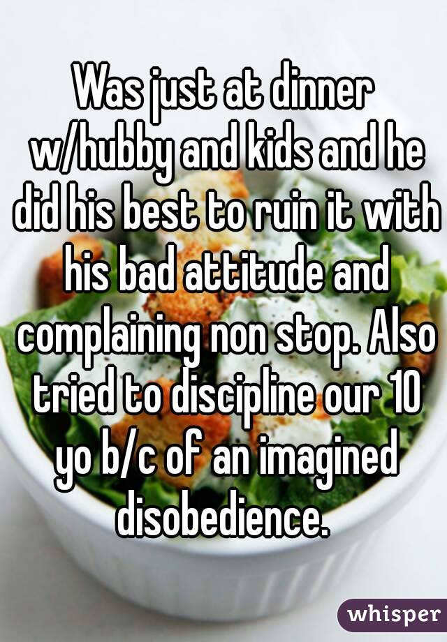 Was just at dinner w/hubby and kids and he did his best to ruin it with his bad attitude and complaining non stop. Also tried to discipline our 10 yo b/c of an imagined disobedience. 