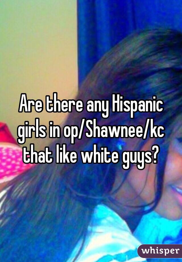 Are there any Hispanic girls in op/Shawnee/kc that like white guys?